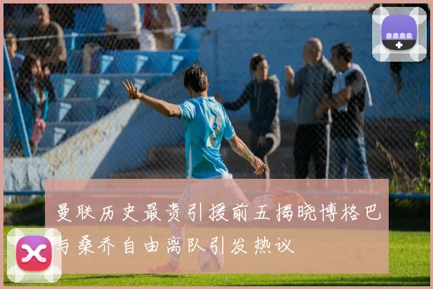 曼联历史最贵引援前五揭晓博格巴与桑乔自由离队引发热议