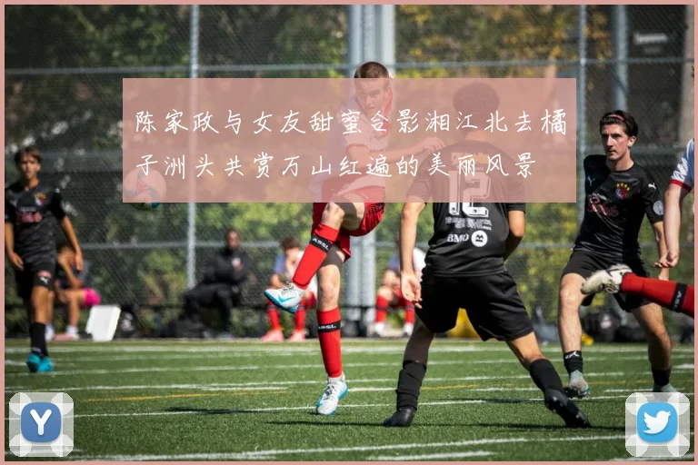 陈家政与女友甜蜜合影湘江北去橘子洲头共赏万山红遍的美丽风景