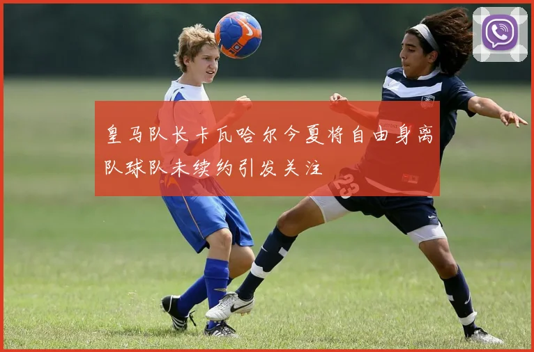皇马队长卡瓦哈尔今夏将自由身离队球队未续约引发关注