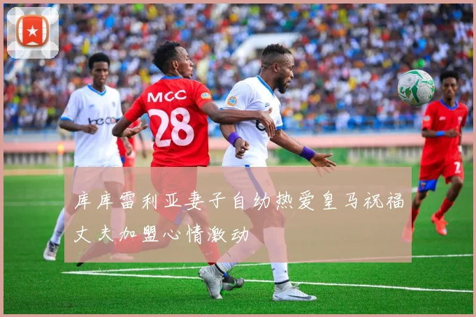 库库雷利亚妻子自幼热爱皇马祝福丈夫加盟心情激动
