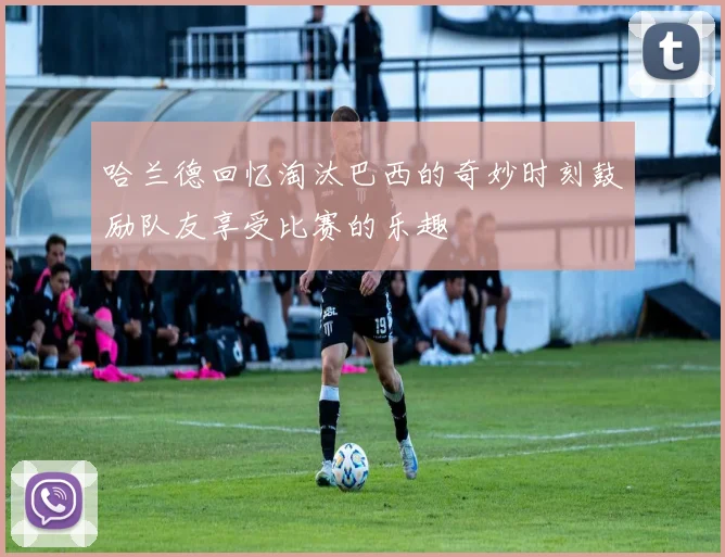 哈兰德回忆淘汰巴西的奇妙时刻鼓励队友享受比赛的乐趣