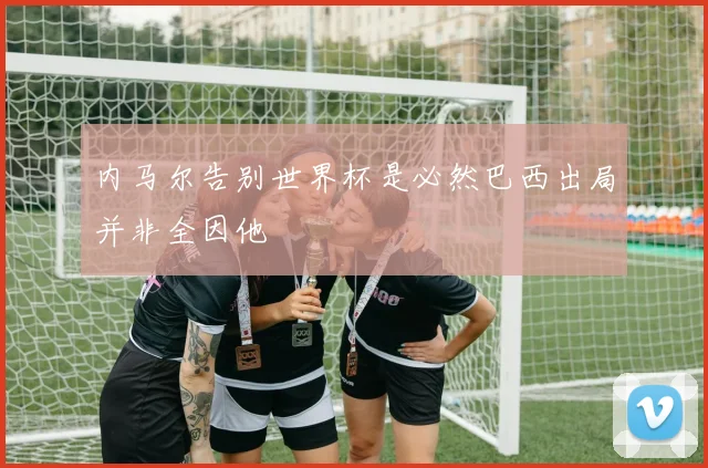 内马尔告别世界杯是必然巴西出局并非全因他
