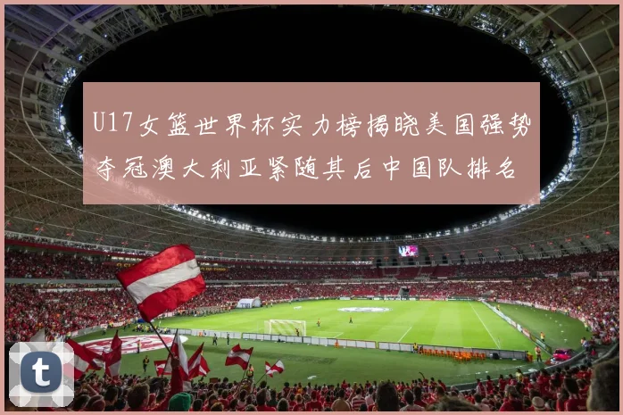 U17女篮世界杯实力榜揭晓美国强势夺冠澳大利亚紧随其后中国队排名第十